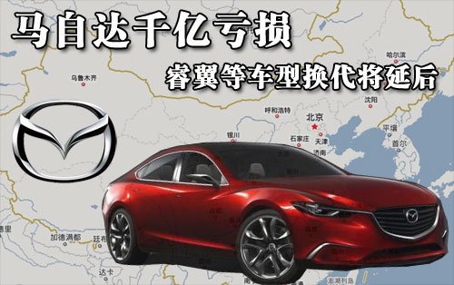马自达在华大幅亏损 睿翼等车型换代将延后